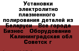 Установки электролитно-плазменного  полирования деталей из Беларуси - Все города Бизнес » Оборудование   . Калининградская обл.,Советск г.